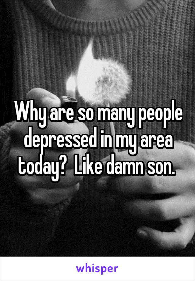 Why are so many people depressed in my area today?  Like damn son. 
