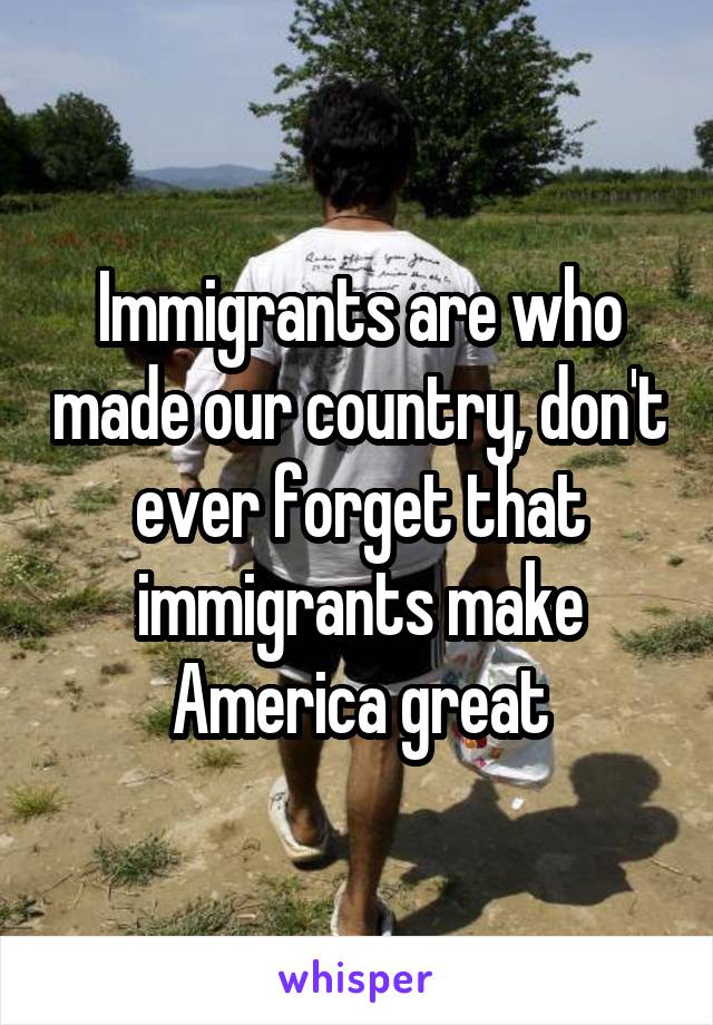 Immigrants are who made our country, don't ever forget that immigrants make America great