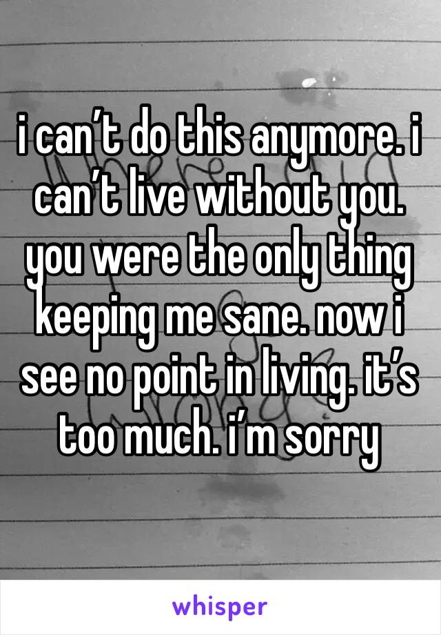 i can’t do this anymore. i can’t live without you. you were the only thing keeping me sane. now i see no point in living. it’s too much. i’m sorry 