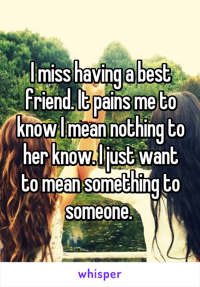 I miss having a best friend. It pains me to know I mean nothing to her know. I just want to mean something to someone. 