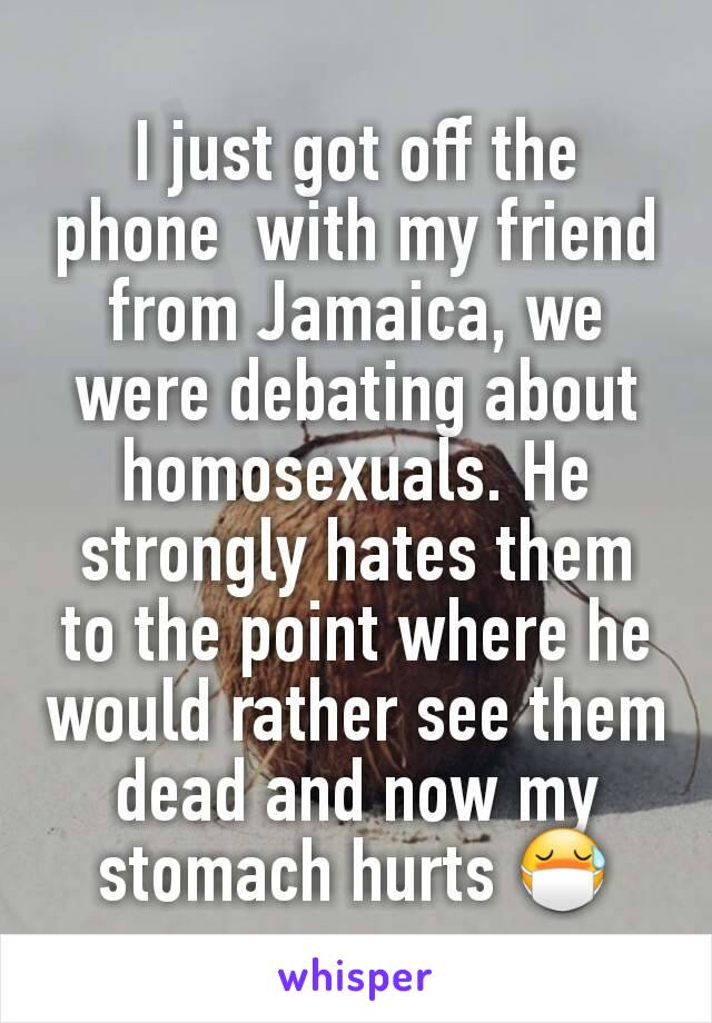 I just got off the phone  with my friend from Jamaica, we were debating about homosexuals. He strongly hates them to the point where he would rather see them dead and now my stomach hurts 😷