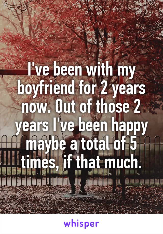 I've been with my boyfriend for 2 years now. Out of those 2 years I've been happy maybe a total of 5 times, if that much.