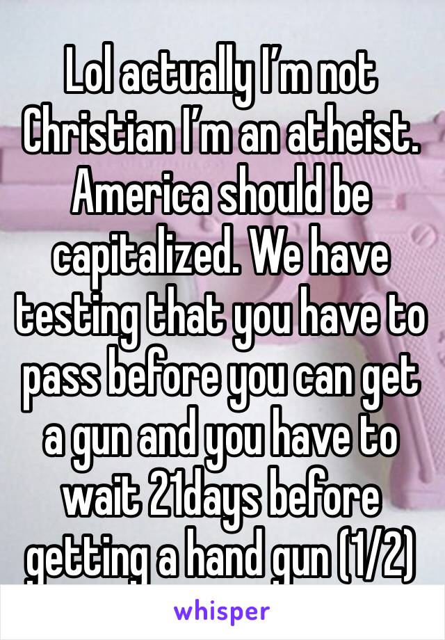 Lol actually I’m not Christian I’m an atheist. America should be capitalized. We have testing that you have to pass before you can get a gun and you have to wait 21days before getting a hand gun (1/2)