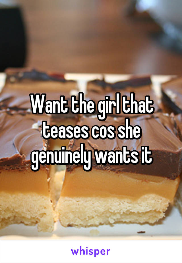 Want the girl that teases cos she genuinely wants it