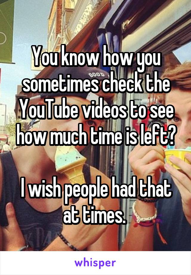 You know how you sometimes check the YouTube videos to see how much time is left?

I wish people had that at times. 