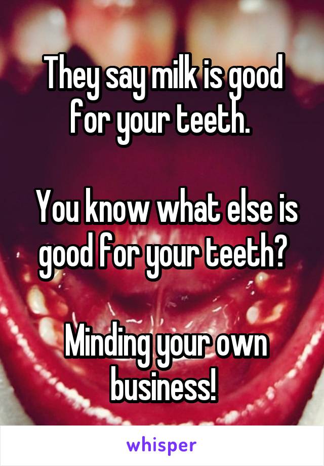 They say milk is good for your teeth. 

 You know what else is good for your teeth?

 Minding your own business!