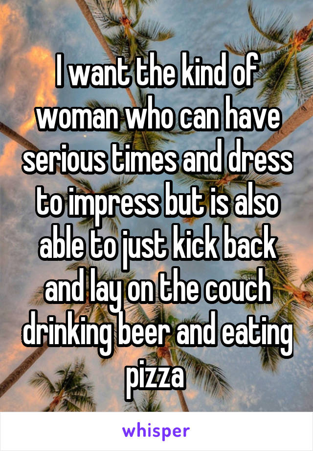 I want the kind of woman who can have serious times and dress to impress but is also able to just kick back and lay on the couch drinking beer and eating pizza 