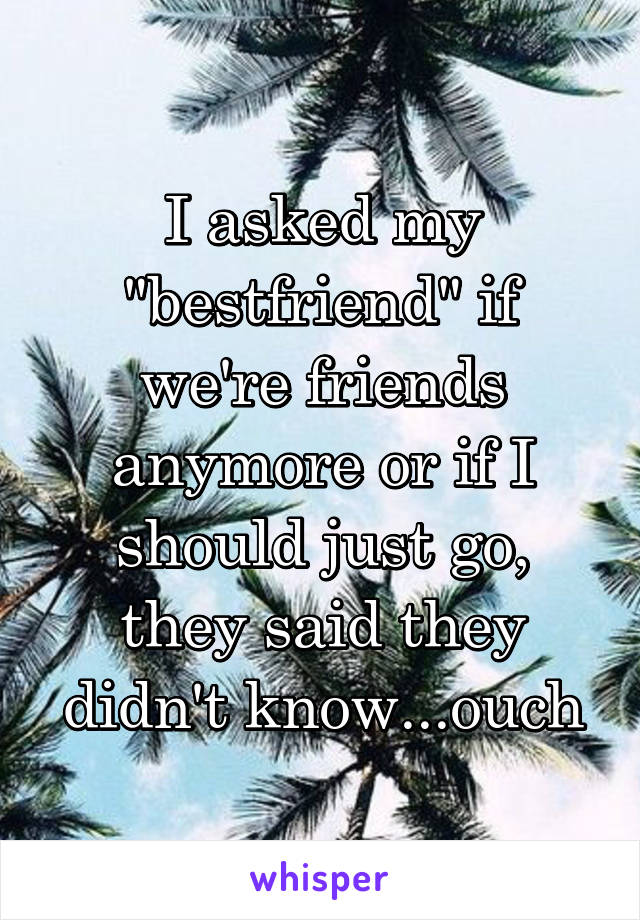 I asked my "bestfriend" if we're friends anymore or if I should just go, they said they didn't know...ouch