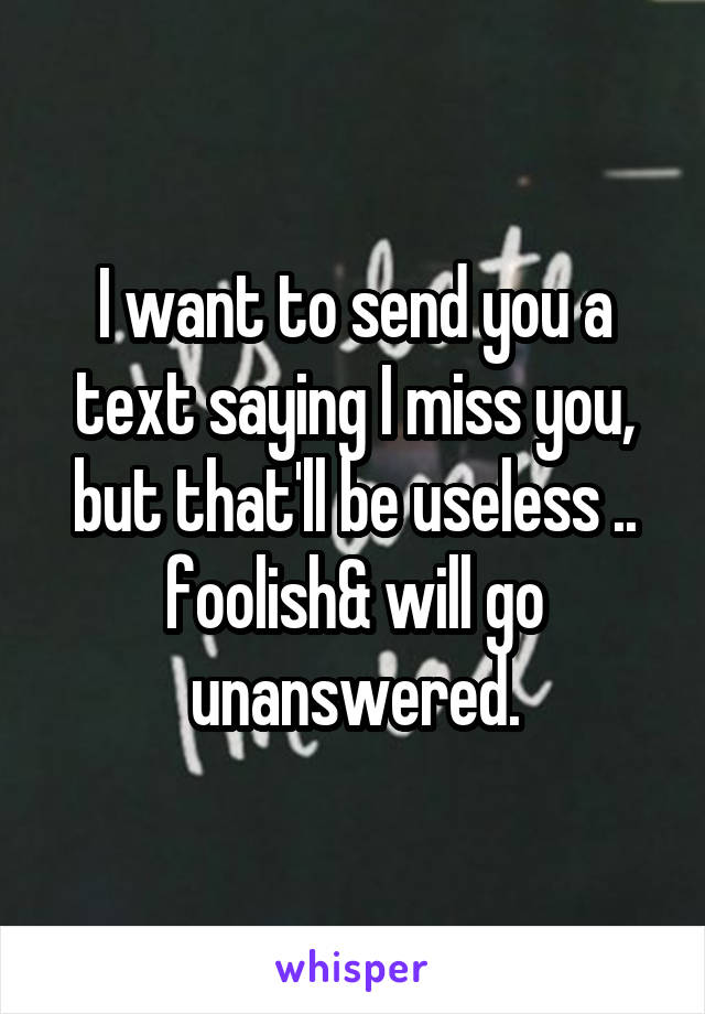 I want to send you a text saying I miss you, but that'll be useless .. foolish& will go unanswered.
