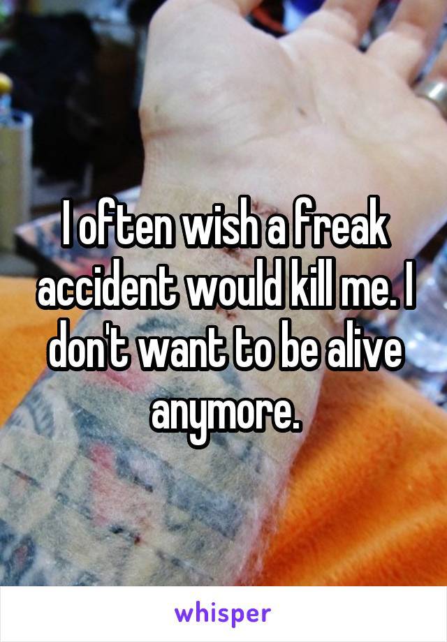 I often wish a freak accident would kill me. I don't want to be alive anymore.