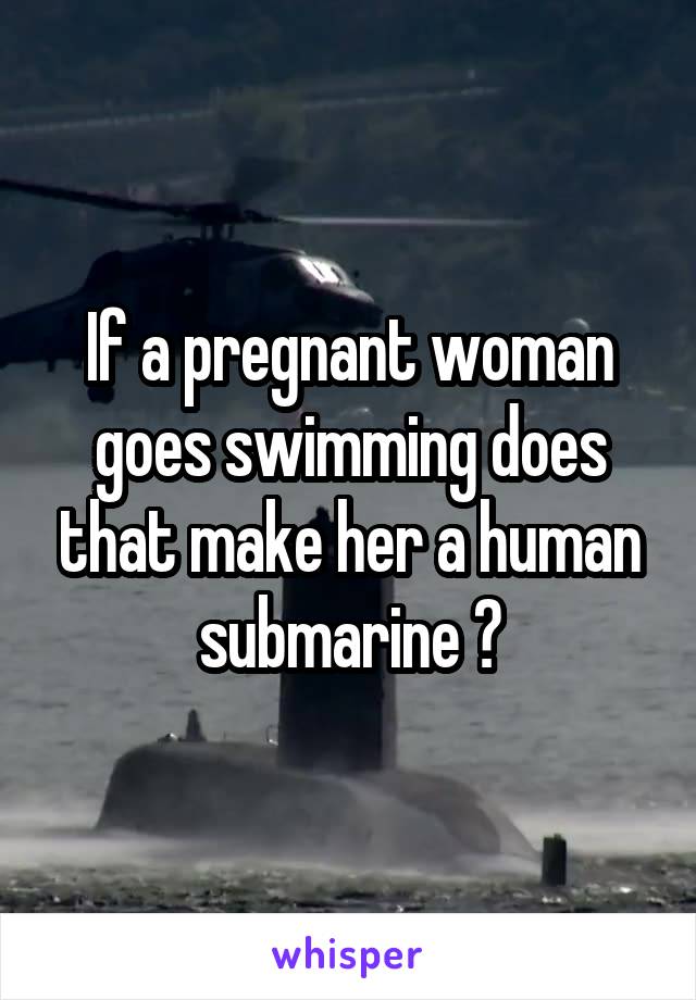 If a pregnant woman goes swimming does that make her a human submarine ?