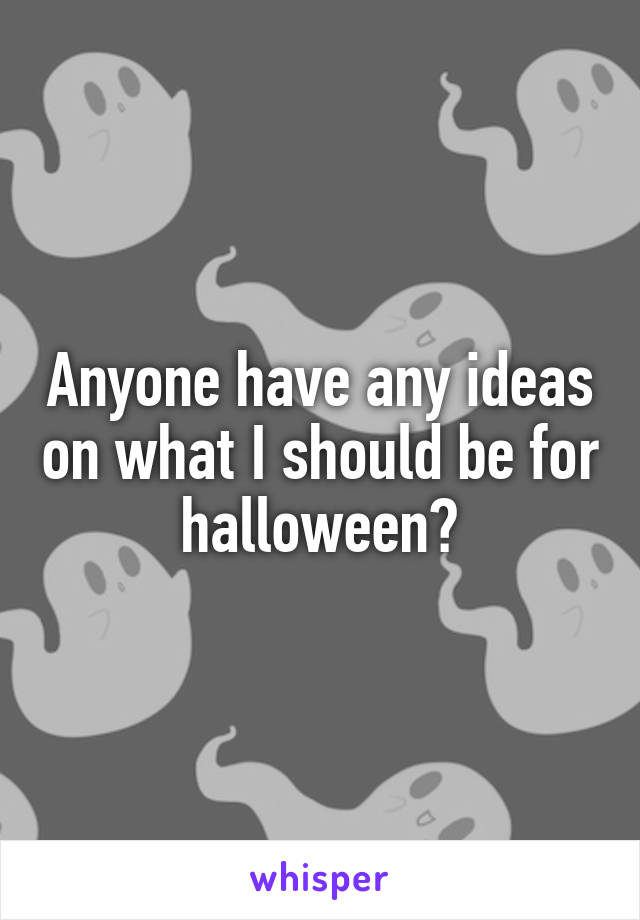 Anyone have any ideas on what I should be for halloween?
