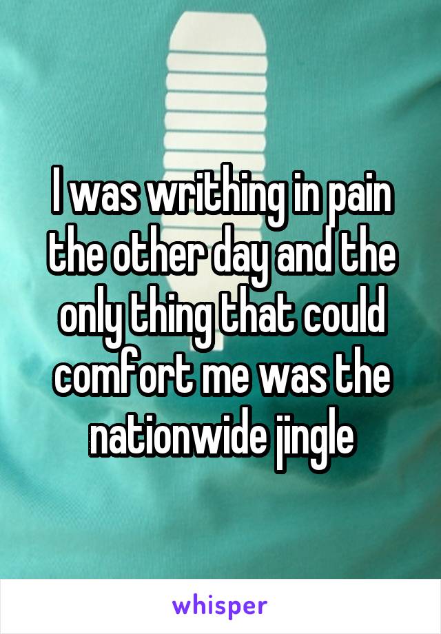 I was writhing in pain the other day and the only thing that could comfort me was the nationwide jingle