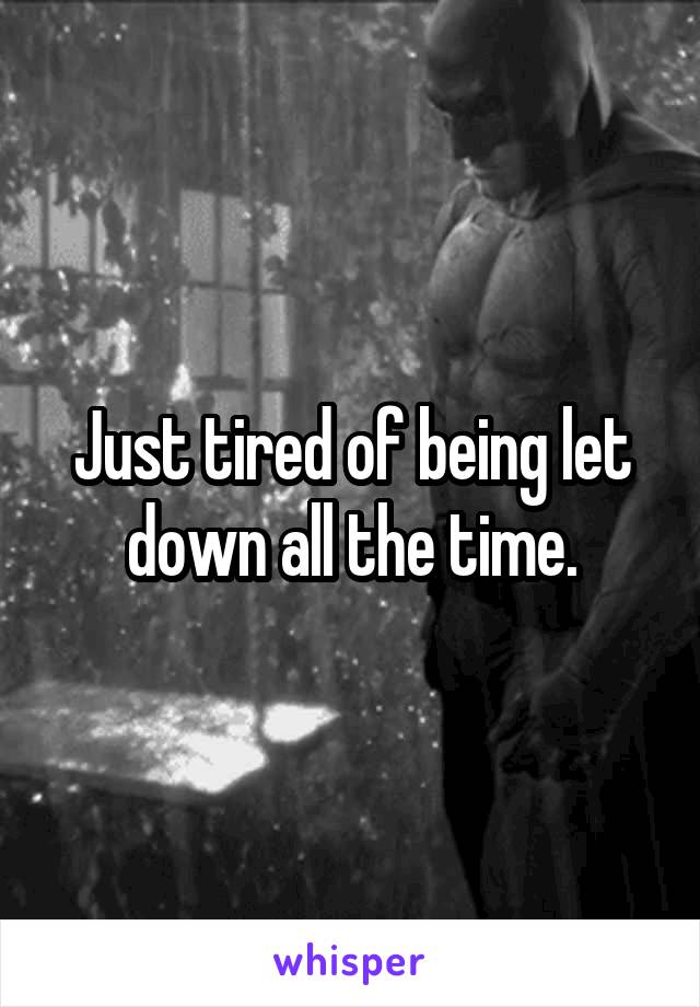 Just tired of being let down all the time.