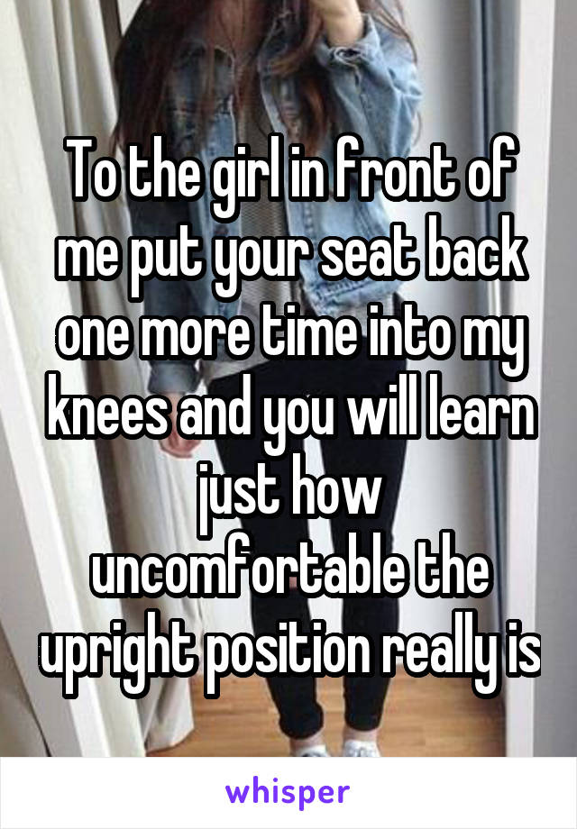 To the girl in front of me put your seat back one more time into my knees and you will learn just how uncomfortable the upright position really is