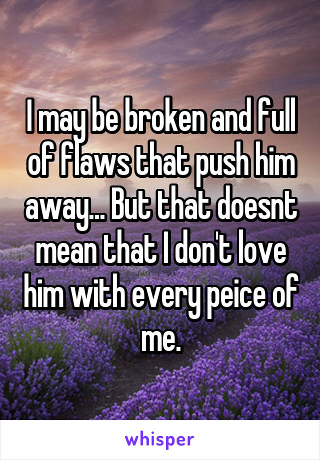 I may be broken and full of flaws that push him away... But that doesnt mean that I don't love him with every peice of me.