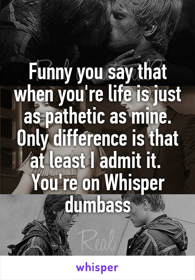 Funny you say that when you're life is just as pathetic as mine. Only difference is that at least I admit it. 
You're on Whisper dumbass