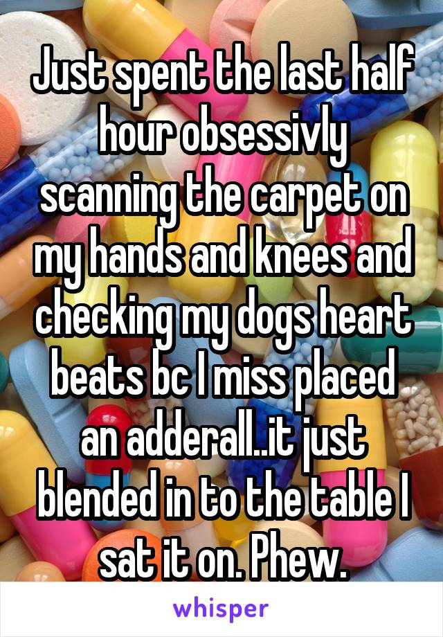 Just spent the last half hour obsessivly scanning the carpet on my hands and knees and checking my dogs heart beats bc I miss placed an adderall..it just blended in to the table I sat it on. Phew.