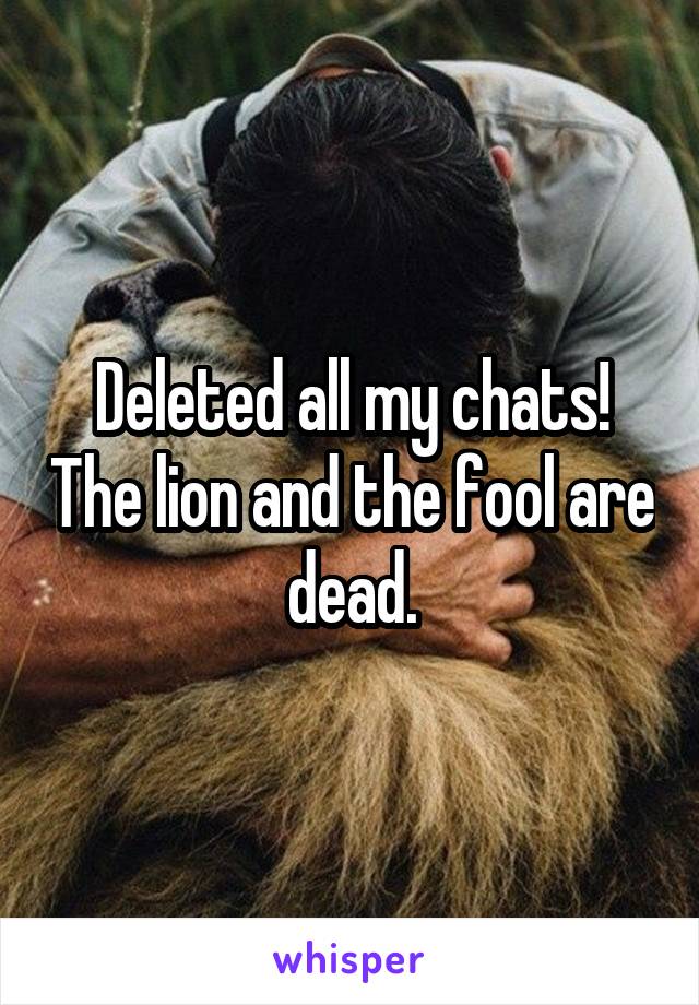 Deleted all my chats! The lion and the fool are dead.