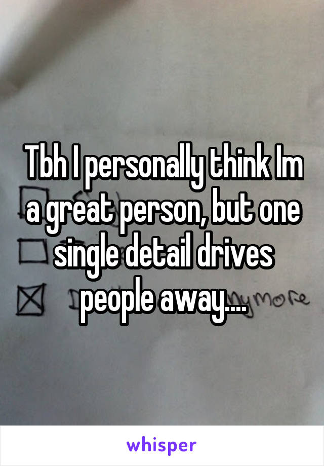 Tbh I personally think Im a great person, but one single detail drives people away....