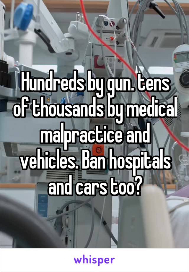 Hundreds by gun. tens of thousands by medical malpractice and vehicles. Ban hospitals and cars too?