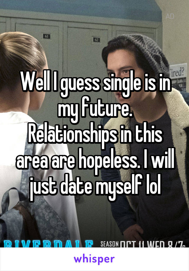 Well I guess single is in my future. Relationships in this area are hopeless. I will just date myself lol