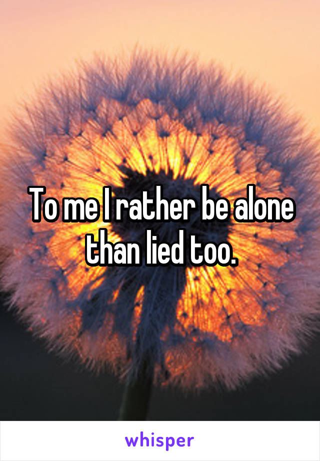 To me I rather be alone than lied too.