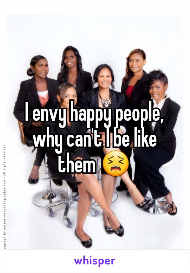 I envy happy people, why can't I be like them 😣