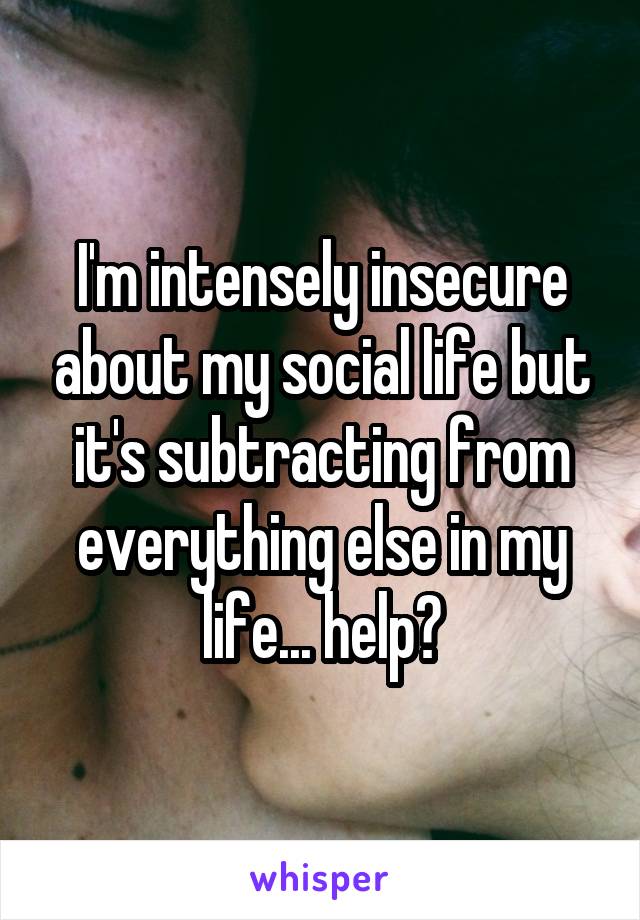 I'm intensely insecure about my social life but it's subtracting from everything else in my life... help?