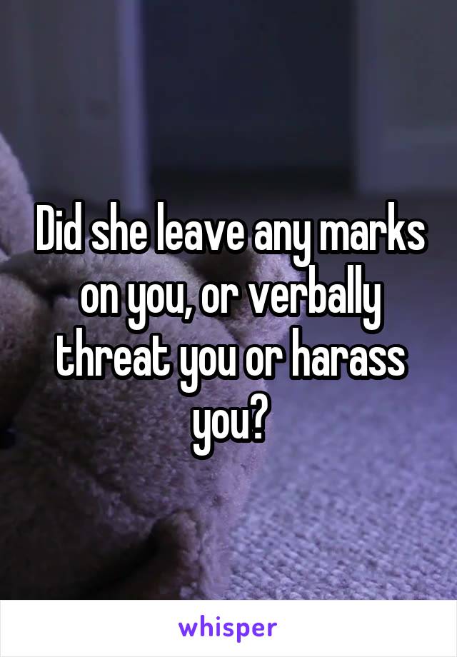 Did she leave any marks on you, or verbally threat you or harass you?
