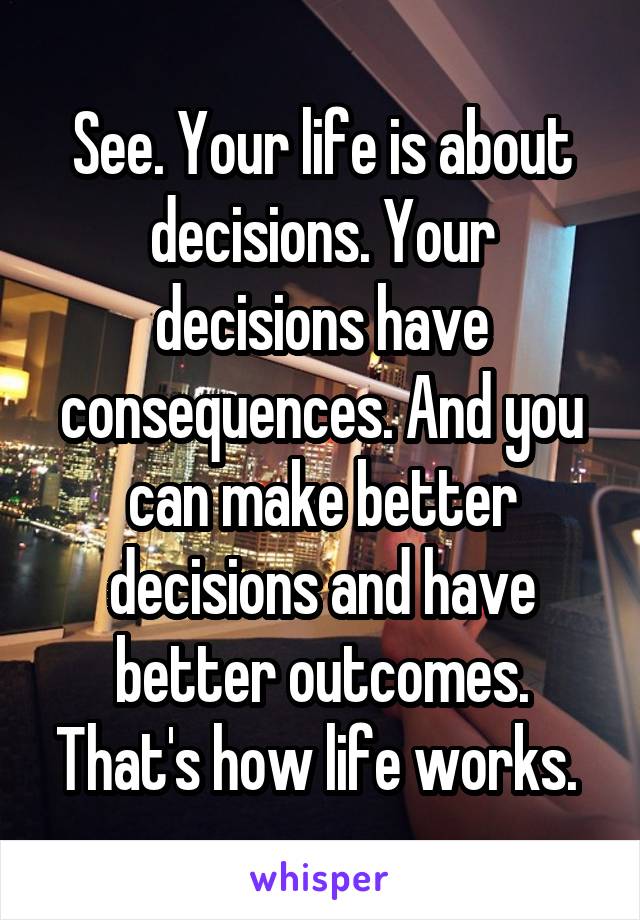 See. Your life is about decisions. Your decisions have consequences. And you can make better decisions and have better outcomes. That's how life works. 