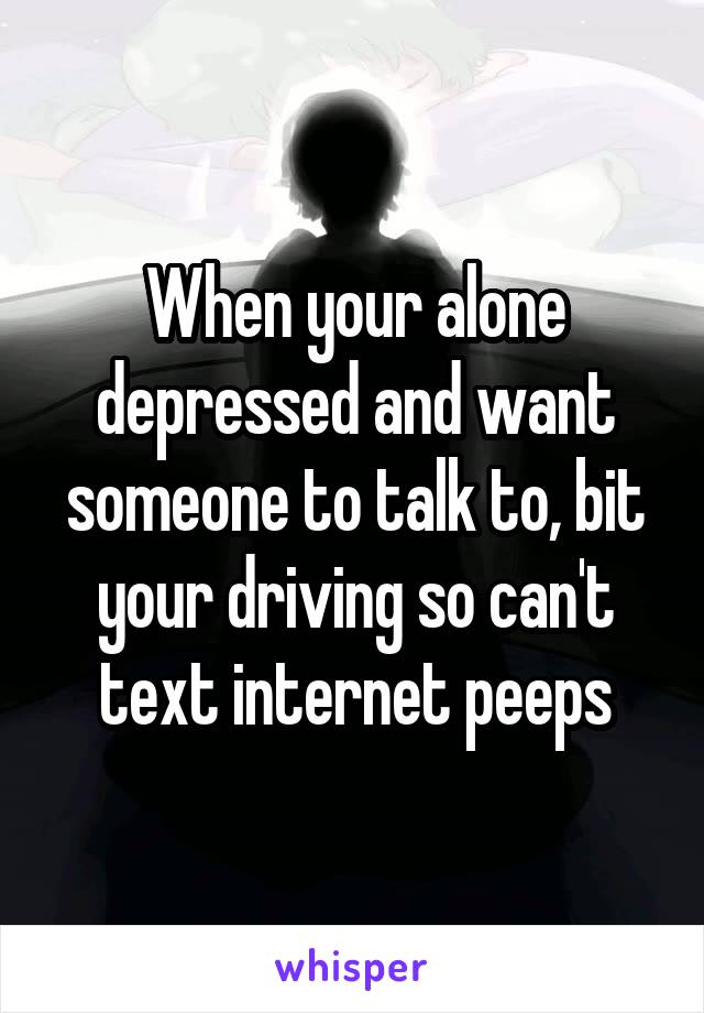 When your alone depressed and want someone to talk to, bit your driving so can't text internet peeps