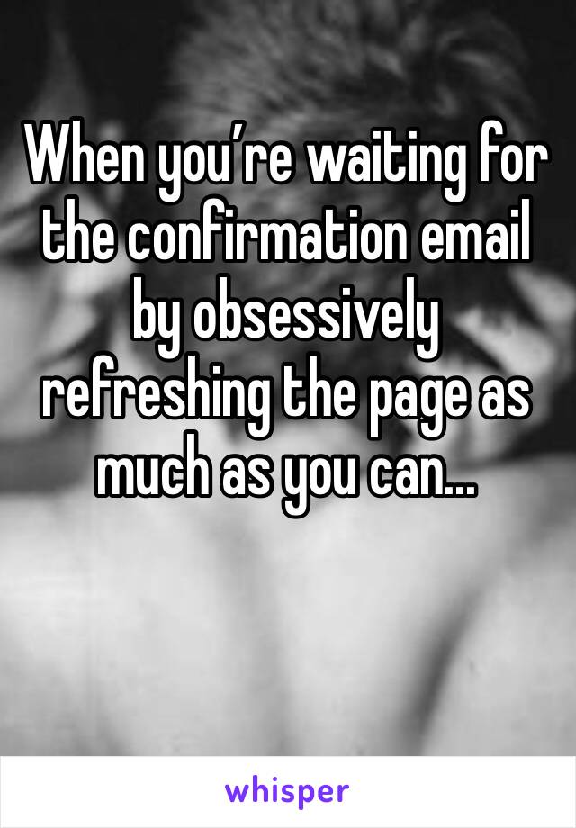 When you’re waiting for the confirmation email by obsessively refreshing the page as much as you can...