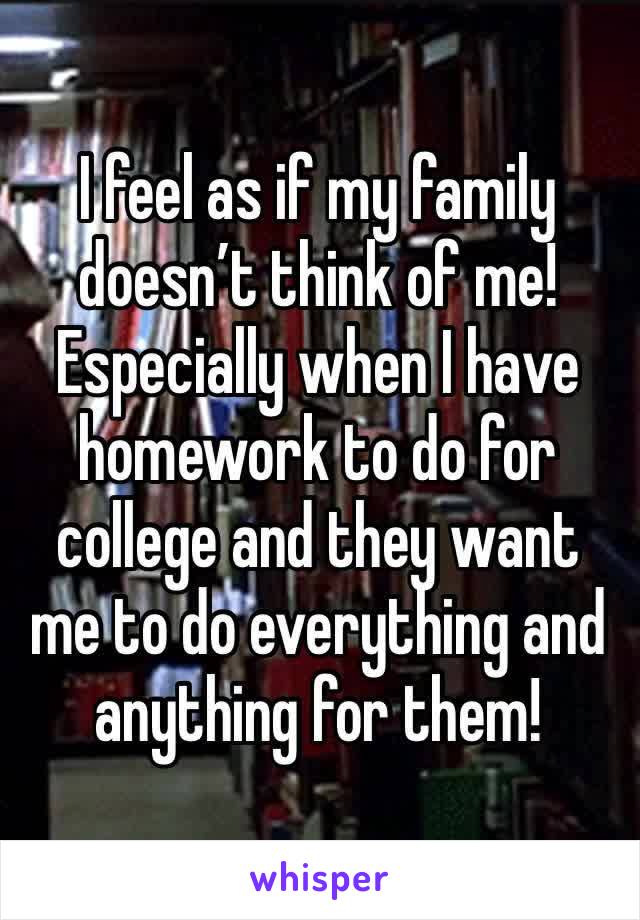 I feel as if my family doesn’t think of me! Especially when I have homework to do for college and they want me to do everything and anything for them! 