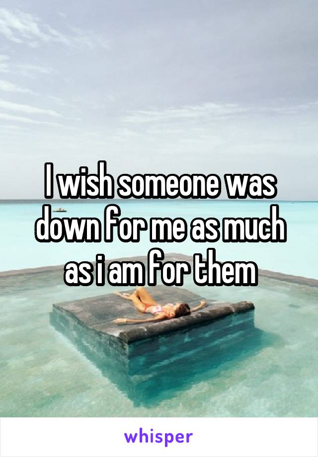 I wish someone was down for me as much as i am for them