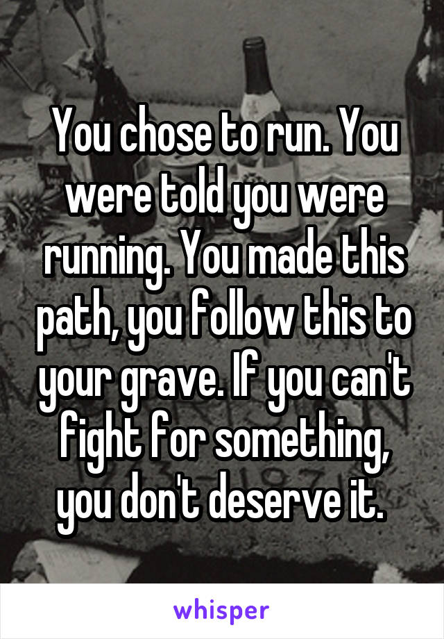 You chose to run. You were told you were running. You made this path, you follow this to your grave. If you can't fight for something, you don't deserve it. 
