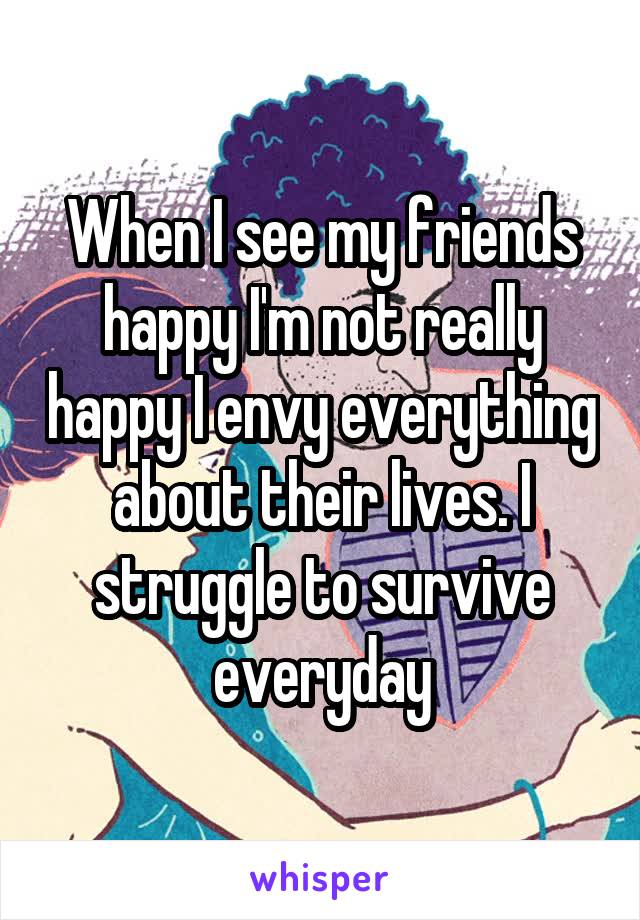 When I see my friends happy I'm not really happy I envy everything about their lives. I struggle to survive everyday
