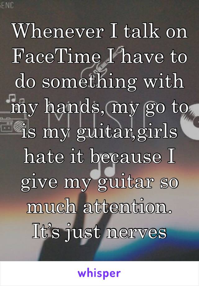 Whenever I talk on FaceTime I have to do something with my hands, my go to is my guitar,girls hate it because I give my guitar so much attention.
It’s just nerves 
