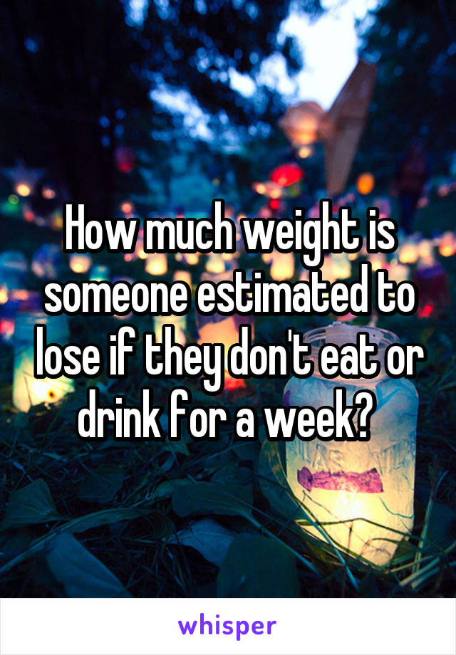 How much weight is someone estimated to lose if they don't eat or drink for a week? 