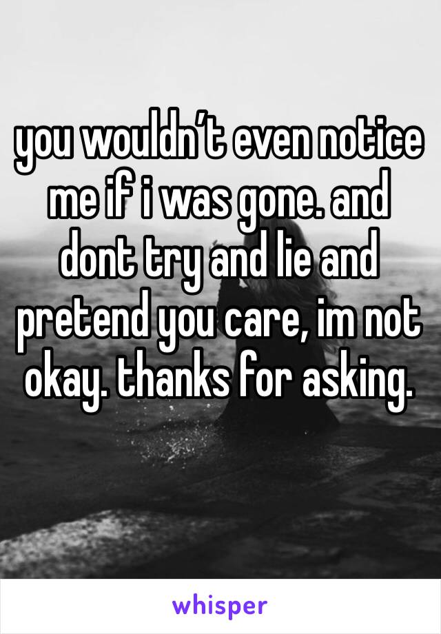 you wouldn’t even notice me if i was gone. and dont try and lie and pretend you care, im not okay. thanks for asking.