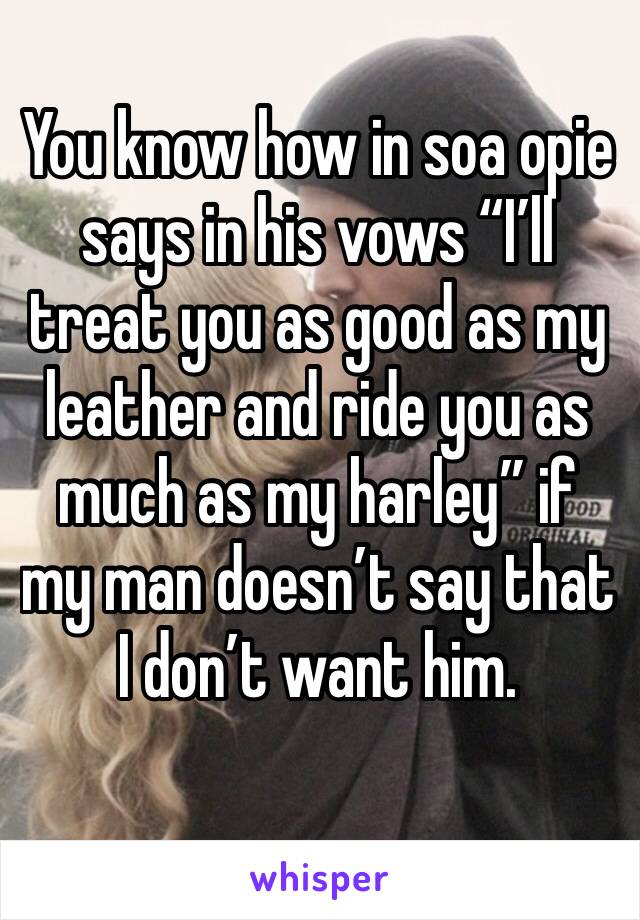You know how in soa opie says in his vows “I’ll treat you as good as my leather and ride you as much as my harley” if my man doesn’t say that I don’t want him.