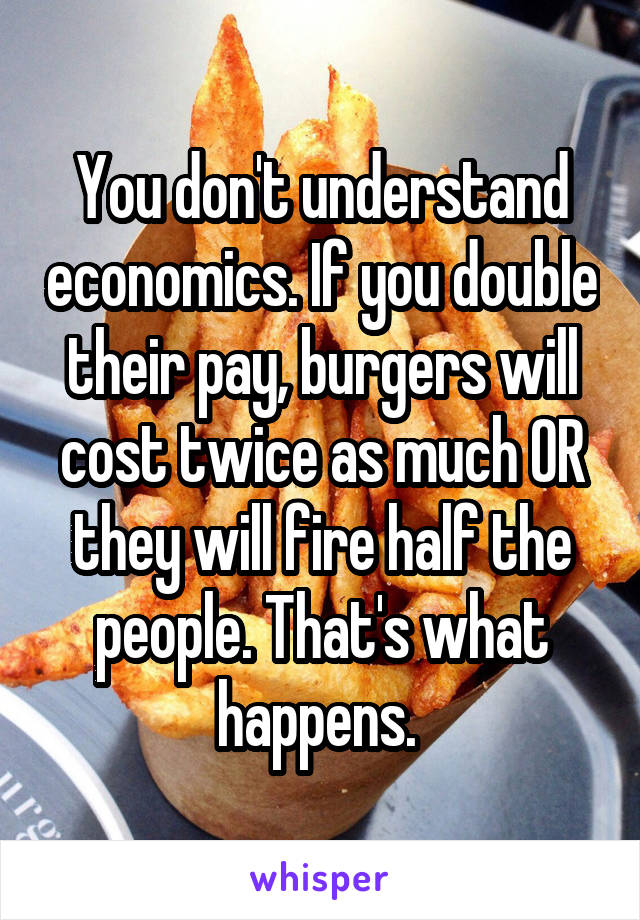 You don't understand economics. If you double their pay, burgers will cost twice as much OR they will fire half the people. That's what happens. 