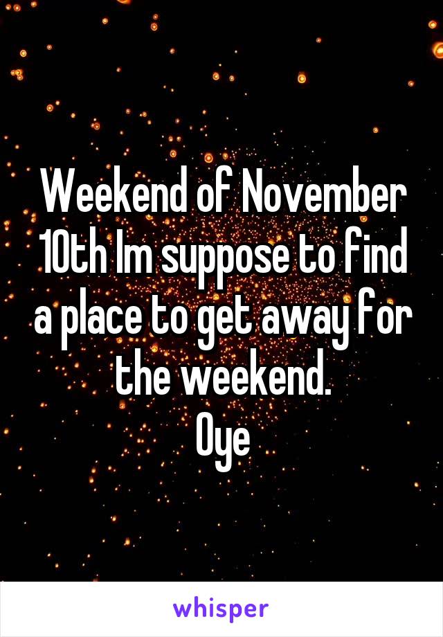 Weekend of November 10th Im suppose to find a place to get away for the weekend.
Oye