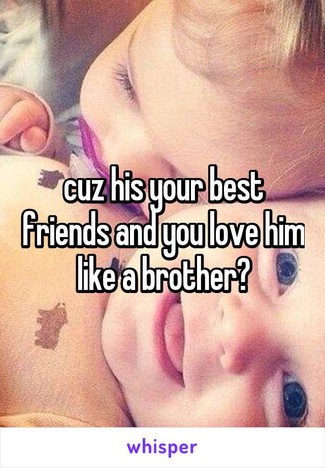 cuz his your best friends and you love him like a brother?