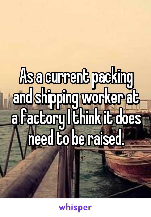 As a current packing and shipping worker at a factory I think it does need to be raised.