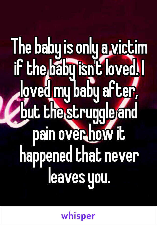 The baby is only a victim if the baby isn't loved. I loved my baby after, but the struggle and pain over how it happened that never leaves you.