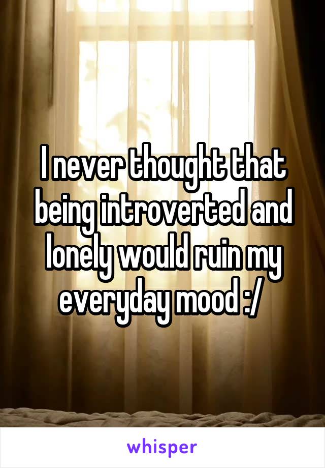 I never thought that being introverted and lonely would ruin my everyday mood :/ 