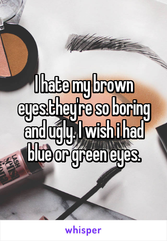 I hate my brown eyes.they're so boring and ugly. I wish i had blue or green eyes.