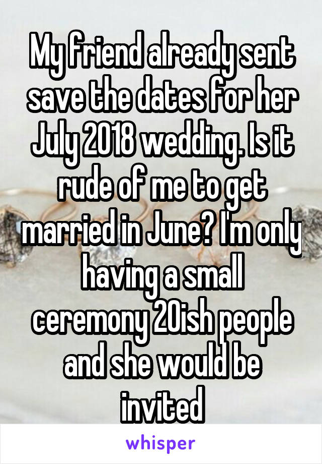 My friend already sent save the dates for her July 2018 wedding. Is it rude of me to get married in June? I'm only having a small ceremony 20ish people and she would be invited