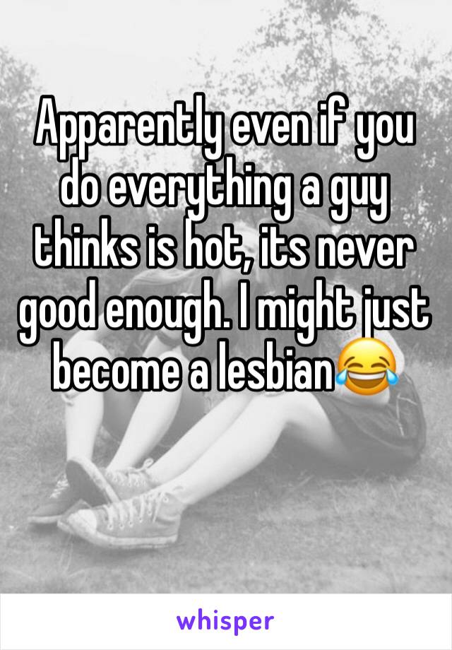 Apparently even if you do everything a guy thinks is hot, its never good enough. I might just become a lesbian😂 